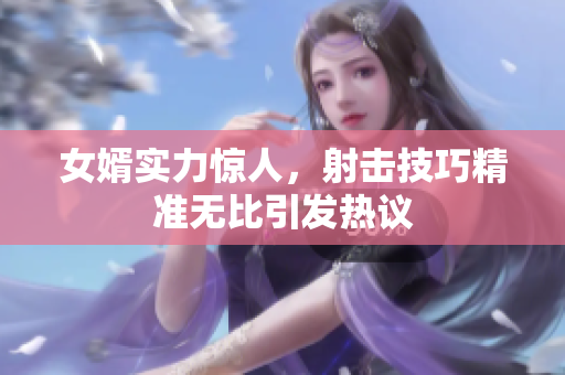 女婿实力惊人，射击技巧精准无比引发热议