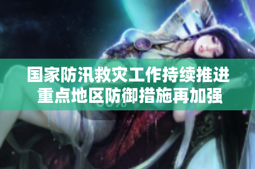 国家防汛救灾工作持续推进 重点地区防御措施再加强
