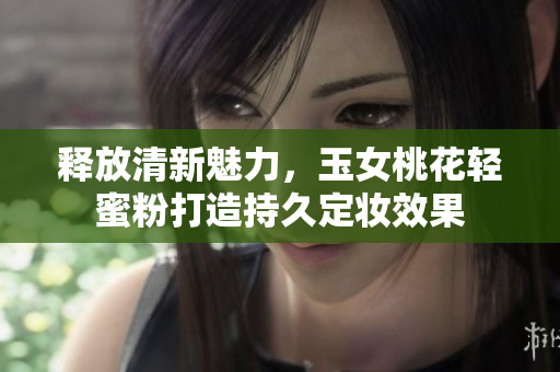 释放清新魅力，玉女桃花轻蜜粉打造持久定妆效果
