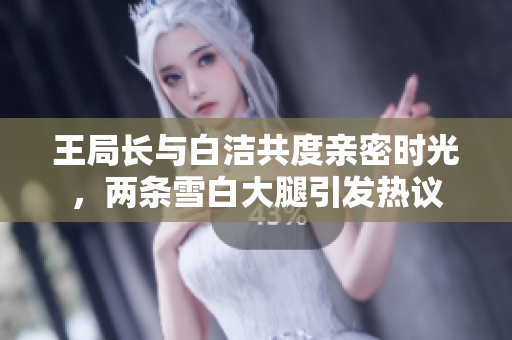王局长与白洁共度亲密时光，两条雪白大腿引发热议