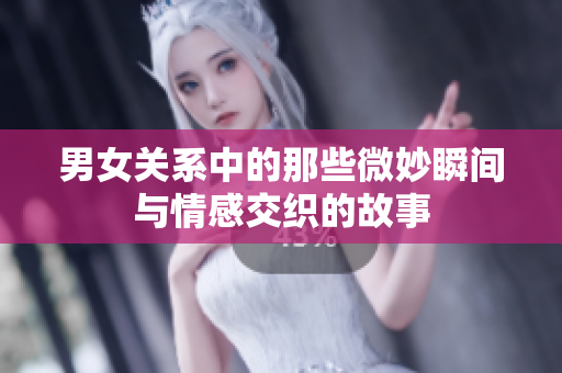 男女关系中的那些微妙瞬间与情感交织的故事