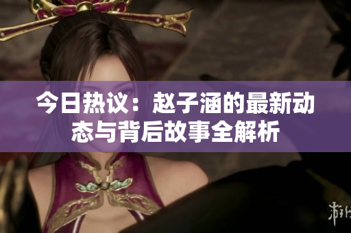 今日热议：赵子涵的最新动态与背后故事全解析