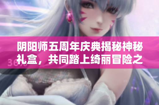 阴阳师五周年庆典揭秘神秘礼盒，共同踏上绮丽冒险之旅