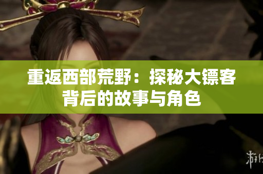 重返西部荒野：探秘大镖客背后的故事与角色