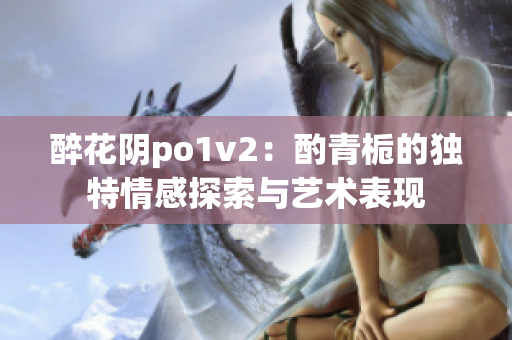 醉花阴po1v2：酌青栀的独特情感探索与艺术表现