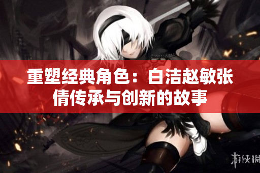 重塑经典角色：白洁赵敏张倩传承与创新的故事