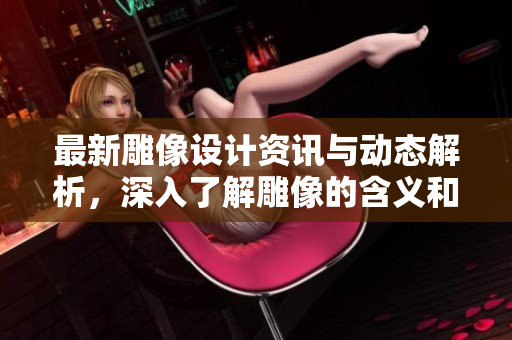 最新雕像设计资讯与动态解析，深入了解雕像的含义和艺术价值