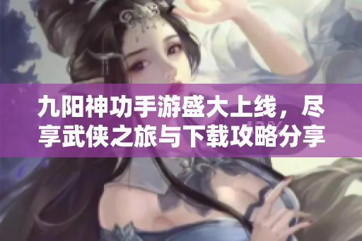 九阳神功手游盛大上线，尽享武侠之旅与下载攻略分享