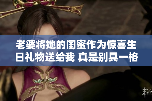 老婆将她的闺蜜作为惊喜生日礼物送给我 真是别具一格