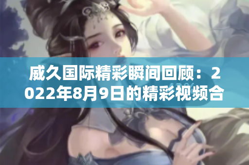 威久国际精彩瞬间回顾：2022年8月9日的精彩视频合集