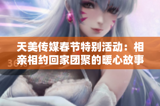 天美传媒春节特别活动：相亲相约回家团聚的暖心故事