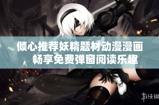 倾心推荐妖精题材动漫漫画，畅享免费弹窗阅读乐趣