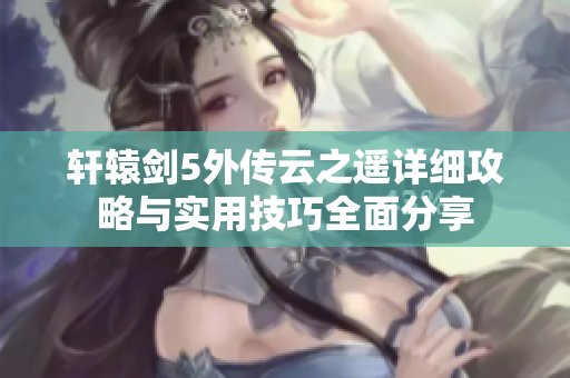 轩辕剑5外传云之遥详细攻略与实用技巧全面分享