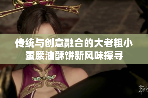 传统与创意融合的大老粗小蛮腰油酥饼新风味探寻