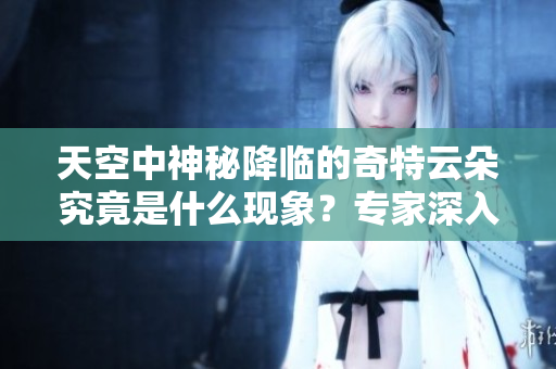 天空中神秘降临的奇特云朵究竟是什么现象？专家深入解析真相