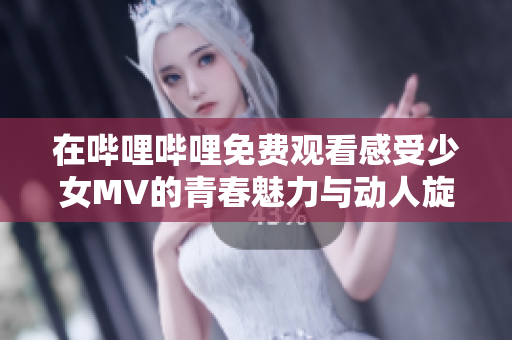 在哔哩哔哩免费观看感受少女MV的青春魅力与动人旋律