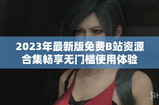 2023年最新版免费B站资源合集畅享无门槛使用体验