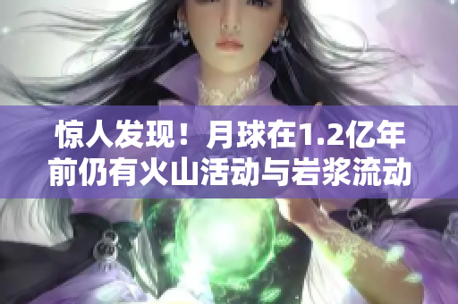 惊人发现！月球在1.2亿年前仍有火山活动与岩浆流动