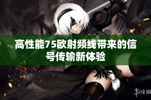 高性能75欧射频线带来的信号传输新体验