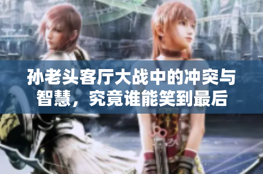 孙老头客厅大战中的冲突与智慧，究竟谁能笑到最后