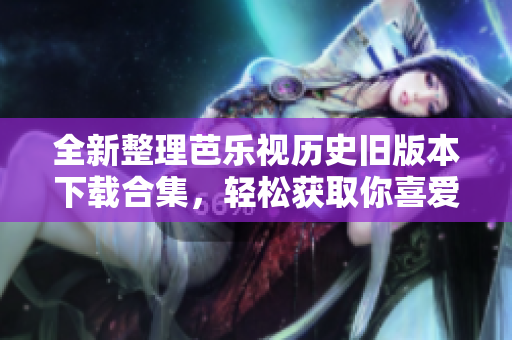 全新整理芭乐视历史旧版本下载合集，轻松获取你喜爱的应用