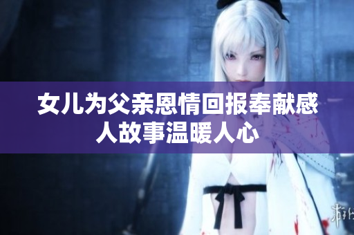 女儿为父亲恩情回报奉献感人故事温暖人心