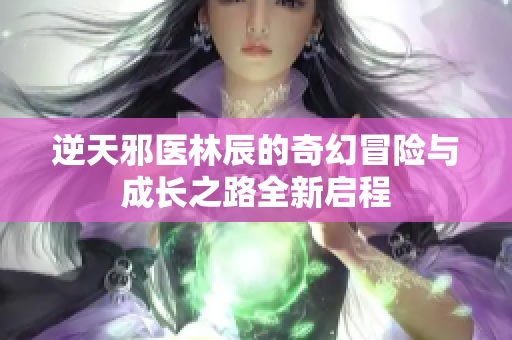 逆天邪医林辰的奇幻冒险与成长之路全新启程