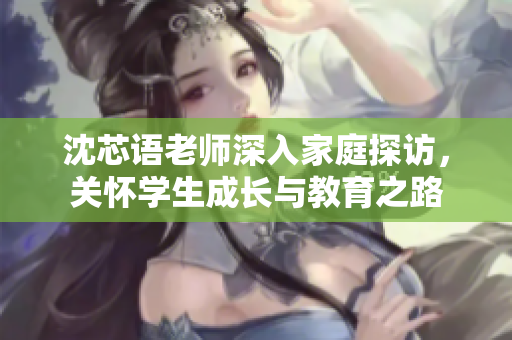 沈芯语老师深入家庭探访，关怀学生成长与教育之路
