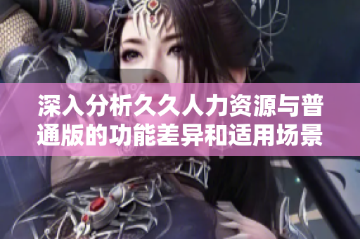 深入分析久久人力资源与普通版的功能差异和适用场景