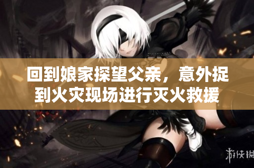 回到娘家探望父亲，意外捉到火灾现场进行灭火救援
