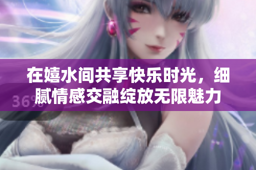 在嬉水间共享快乐时光，细腻情感交融绽放无限魅力