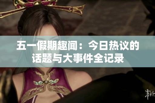 五一假期趣闻：今日热议的话题与大事件全记录