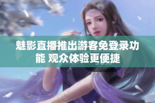 魅影直播推出游客免登录功能 观众体验更便捷