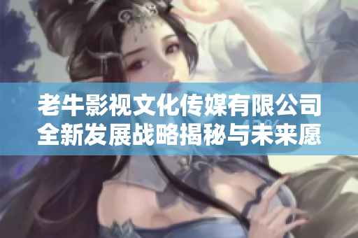 老牛影视文化传媒有限公司全新发展战略揭秘与未来愿景探讨