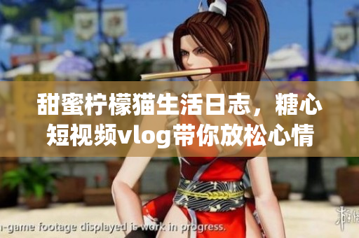 甜蜜柠檬猫生活日志，糖心短视频vlog带你放松心情