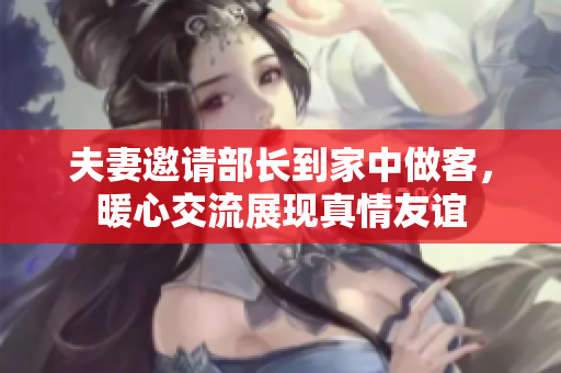 夫妻邀请部长到家中做客，暖心交流展现真情友谊