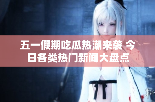 五一假期吃瓜热潮来袭 今日各类热门新闻大盘点