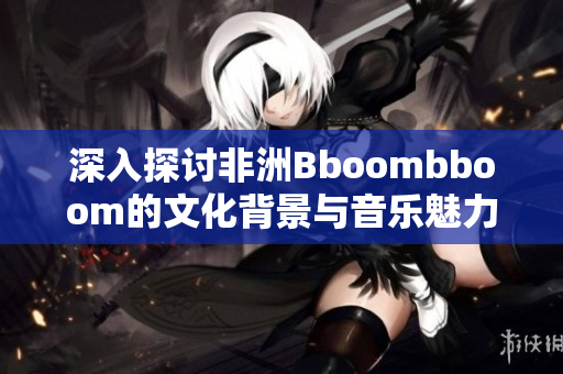 深入探讨非洲Bboombboom的文化背景与音乐魅力