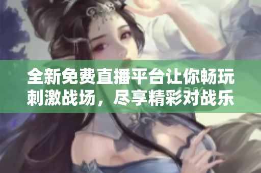 全新免费直播平台让你畅玩刺激战场，尽享精彩对战乐趣