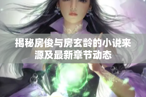 揭秘房俊与房玄龄的小说来源及最新章节动态