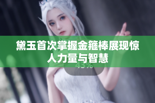 黛玉首次掌握金箍棒展现惊人力量与智慧