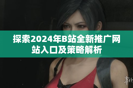 探索2024年B站全新推广网站入口及策略解析
