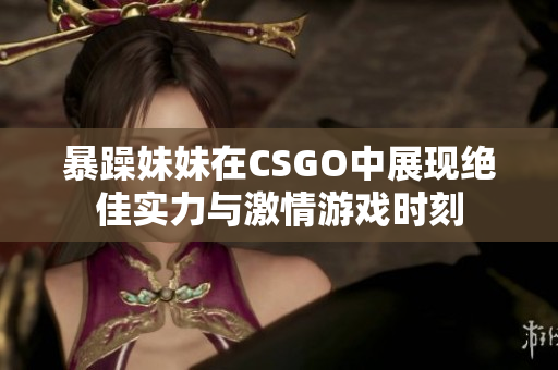 暴躁妹妹在CSGO中展现绝佳实力与激情游戏时刻