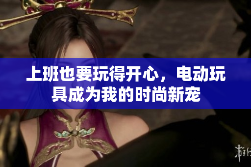 上班也要玩得开心，电动玩具成为我的时尚新宠