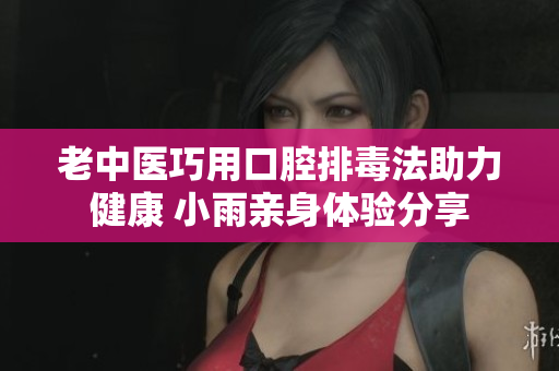 老中医巧用口腔排毒法助力健康 小雨亲身体验分享
