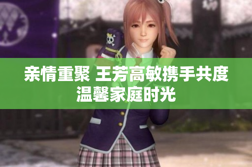 亲情重聚 王芳高敏携手共度温馨家庭时光