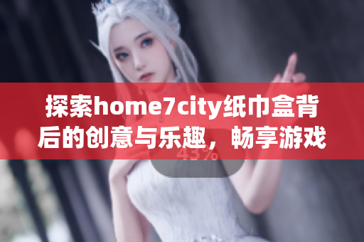 探索home7city纸巾盒背后的创意与乐趣，畅享游戏时光