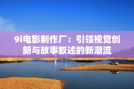 9i电影制作厂：引领视觉创新与故事叙述的新潮流