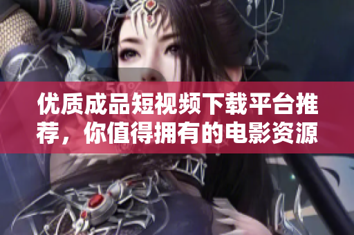 优质成品短视频下载平台推荐，你值得拥有的电影资源大全
