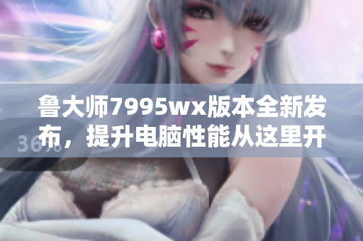 鲁大师7995wx版本全新发布，提升电脑性能从这里开始